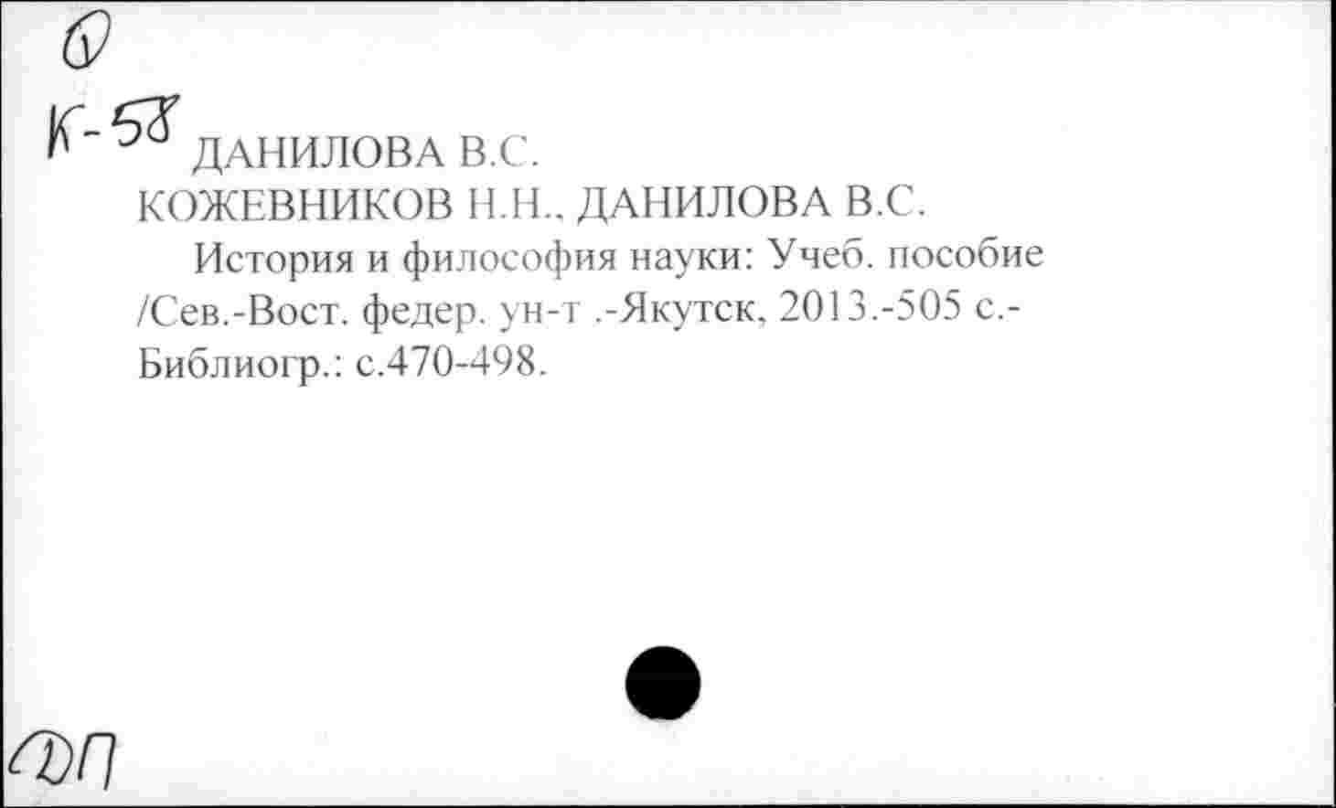 ﻿&
ДАНИЛОВА В.С.
КОЖЕВНИКОВ Н.Н., ДАНИЛОВА В.С.
История и философия науки: Учеб, пособие /Сев.-Вост, федер. ун-т .-Якутск, 2013.-505 с.-Библиогр.: с.470-498.
^Г1